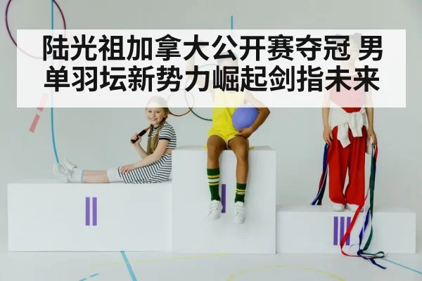 陆光祖加拿大公开赛夺冠 男单羽坛新势力崛起剑指未来