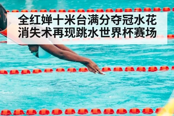 全红婵十米台满分夺冠水花消失术再现跳水世界杯赛场
