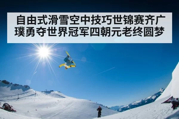 自由式滑雪空中技巧世锦赛齐广璞勇夺世界冠军四朝元老终圆梦