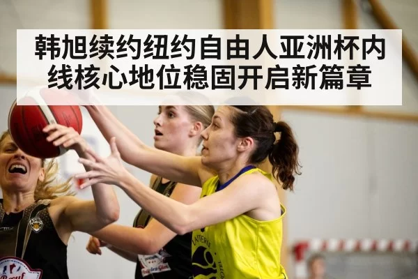 韩旭续约纽约自由人亚洲杯内线核心地位稳固开启新篇章