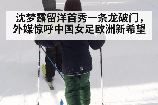沈梦露留洋首秀一条龙破门，外媒惊呼中国女足欧洲新希望