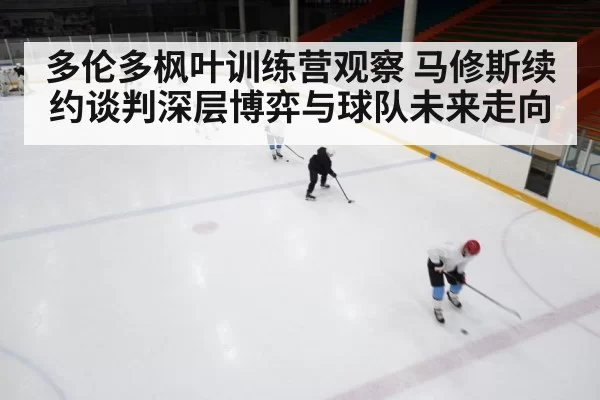 多伦多枫叶训练营观察 马修斯续约谈判深层博弈与球队未来走向