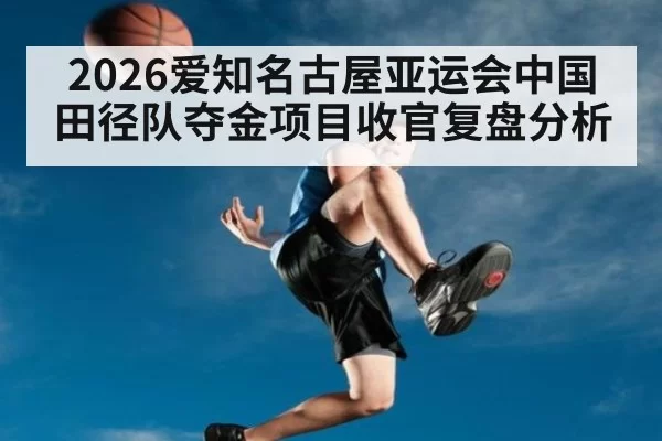2026爱知名古屋亚运会中国田径队夺金项目收官复盘分析